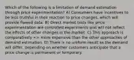 Which of the following is a limitation of demand estimation through price experimentation? A) Consumers have incentives to be less truthful in their reaction to price changes, which will provide flawed data. B) Direct market tests like price experimentation are controlled experiments and will not reflect the effects of other changes in the market. C) This approach is comparatively > more expensive than the other approaches of demand estimation. D) There is no uniform result as the demand will differ, depending on whether customers anticipate that a price change is permanent or temporary.