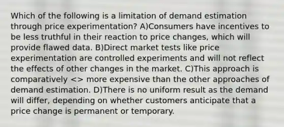 Which of the following is a limitation of demand estimation through price experimentation? A)Consumers have incentives to be less truthful in their reaction to price changes, which will provide flawed data. B)Direct market tests like price experimentation are controlled experiments and will not reflect the effects of other changes in the market. C)This approach is comparatively > more expensive than the other approaches of demand estimation. D)There is no uniform result as the demand will differ, depending on whether customers anticipate that a price change is permanent or temporary.