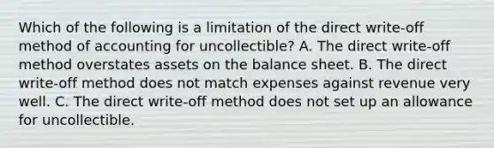 Which of the following is a limitation of the direct​ write-off method of accounting for​ uncollectible? A. The direct​ write-off method overstates assets on the balance sheet. B. The direct​ write-off method does not match expenses against revenue very well. C. The direct​ write-off method does not set up an allowance for uncollectible.