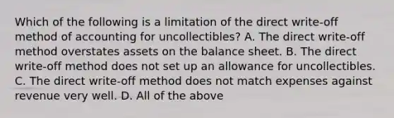 Which of the following is a limitation of the direct​ write-off method of accounting for​ uncollectibles? A. The direct​ write-off method overstates assets on the balance sheet. B. The direct​ write-off method does not set up an allowance for uncollectibles. C. The direct​ write-off method does not match expenses against revenue very well. D. All of the above