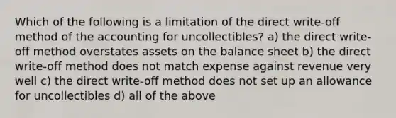 Which of the following is a limitation of the direct write-off method of the accounting for uncollectibles? a) the direct write-off method overstates assets on the balance sheet b) the direct write-off method does not match expense against revenue very well c) the direct write-off method does not set up an allowance for uncollectibles d) all of the above