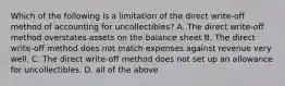 Which of the following is a limitation of the direct write-off method of accounting for uncollectibles? A. The direct write-off method overstates assets on the balance sheet B. The direct write-off method does not match expenses against revenue very well. C. The direct write-off method does not set up an allowance for uncollectibles. D. all of the above