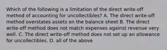 Which of the following is a limitation of the direct write-off method of accounting for uncollectibles? A. The direct write-off method overstates assets on the balance sheet B. The direct write-off method does not match expenses against revenue very well. C. The direct write-off method does not set up an allowance for uncollectibles. D. all of the above