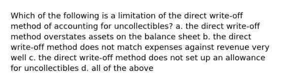 Which of the following is a limitation of the direct write-off method of accounting for uncollectibles? a. the direct write-off method overstates assets on the balance sheet b. the direct write-off method does not match expenses against revenue very well c. the direct write-off method does not set up an allowance for uncollectibles d. all of the above