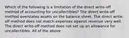 Which of the following is a limitation of the direct​ write-off method of accounting for​ uncollectibles? The direct​ write-off method overstates assets on the balance sheet. The direct​ write-off method does not match expenses against revenue very well. The direct​ write-off method does not set up an allowance for uncollectibles. All of the above