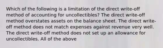 Which of the following is a limitation of the direct​ write-off method of accounting for​ uncollectibles? The direct​ write-off method overstates assets on the balance sheet. The direct​ write-off method does not match expenses against revenue very well. The direct​ write-off method does not set up an allowance for uncollectibles. All of the above