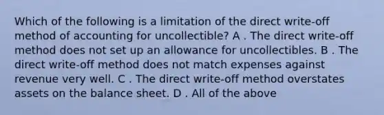 Which of the following is a limitation of the direct​ write-off method of accounting for​ uncollectible? A . The direct​ write-off method does not set up an allowance for uncollectibles. B . The direct​ write-off method does not match expenses against revenue very well. C . The direct​ write-off method overstates assets on the balance sheet. D . All of the above