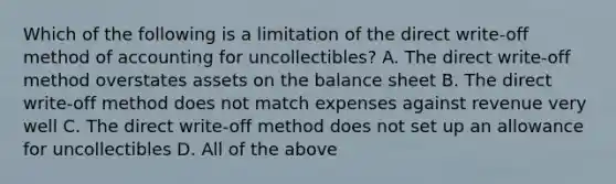 Which of the following is a limitation of the direct write-off method of accounting for uncollectibles? A. The direct write-off method overstates assets on the balance sheet B. The direct write-off method does not match expenses against revenue very well C. The direct write-off method does not set up an allowance for uncollectibles D. All of the above