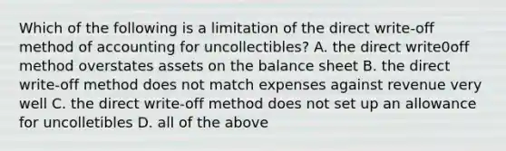 Which of the following is a limitation of the direct write-off method of accounting for uncollectibles? A. the direct write0off method overstates assets on the balance sheet B. the direct write-off method does not match expenses against revenue very well C. the direct write-off method does not set up an allowance for uncolletibles D. all of the above