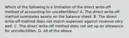 Which of the following is a limitation of the direct​ write-off method of accounting for​ uncollectibles? A. The direct​ write-off method overstates assets on the balance sheet. B. The direct​ write-off method does not match expenses against revenue very well. C. The direct​ write-off method does not set up an allowance for uncollectibles. D. All of the above