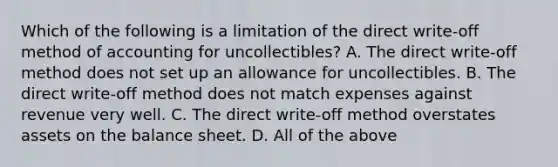 Which of the following is a limitation of the direct​ write-off method of accounting for​ uncollectibles? A. The direct​ write-off method does not set up an allowance for uncollectibles. B. The direct​ write-off method does not match expenses against revenue very well. C. The direct​ write-off method overstates assets on the balance sheet. D. All of the above