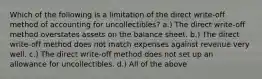 Which of the following is a limitation of the direct write-off method of accounting for uncollectibles? a.) The direct write-off method overstates assets on the balance sheet. b.) The direct write-off method does not match expenses against revenue very well. c.) The direct write-off method does not set up an allowance for uncollectibles. d.) All of the above