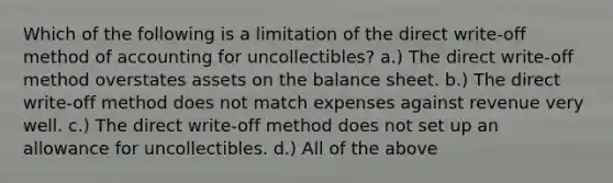 Which of the following is a limitation of the direct write-off method of accounting for uncollectibles? a.) The direct write-off method overstates assets on the balance sheet. b.) The direct write-off method does not match expenses against revenue very well. c.) The direct write-off method does not set up an allowance for uncollectibles. d.) All of the above