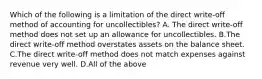 Which of the following is a limitation of the direct​ write-off method of accounting for​ uncollectibles? A. The direct​ write-off method does not set up an allowance for uncollectibles. B.The direct​ write-off method overstates assets on the balance sheet. C.The direct​ write-off method does not match expenses against revenue very well. D.All of the above