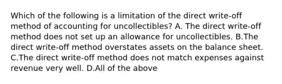 Which of the following is a limitation of the direct​ write-off method of accounting for​ uncollectibles? A. The direct​ write-off method does not set up an allowance for uncollectibles. B.The direct​ write-off method overstates assets on the balance sheet. C.The direct​ write-off method does not match expenses against revenue very well. D.All of the above