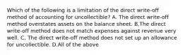 Which of the following is a limitation of the direct​ write-off method of accounting for​ uncollectible? A. The direct​ write-off method overstates assets on the balance sheet. B.The direct​ write-off method does not match expenses against revenue very well. C. The direct​ write-off method does not set up an allowance for uncollectible. D.All of the above