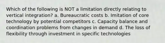 Which of the following is NOT a limitation directly relating to vertical integration? a. Bureaucratic costs b. Imitation of core technology by potential competitors c. Capacity balance and coordination problems from changes in demand d. The loss of flexibility through investment in specific technologies