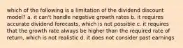 which of the following is a limitation of the dividend discount model? a. it can't handle negative growth rates b. it requires accurate dividend forecasts, which is not possible c. it requires that the growth rate always be higher than the required rate of return, which is not realistic d. it does not consider past earnings