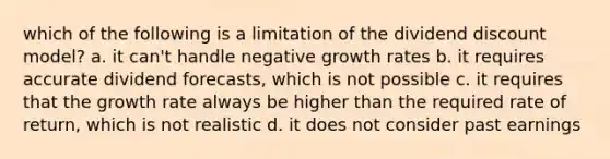 which of the following is a limitation of the dividend discount model? a. it can't handle negative growth rates b. it requires accurate dividend forecasts, which is not possible c. it requires that the growth rate always be higher than the required rate of return, which is not realistic d. it does not consider past earnings