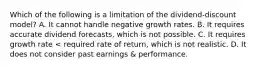 Which of the following is a limitation of the dividend-discount model? A. It cannot handle negative growth rates. B. It requires accurate dividend forecasts, which is not possible. C. It requires growth rate < required rate of return, which is not realistic. D. It does not consider past earnings & performance.