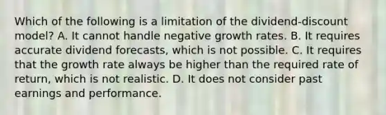 Which of the following is a limitation of the dividend-discount model? A. It cannot handle negative growth rates. B. It requires accurate dividend forecasts, which is not possible. C. It requires that the growth rate always be higher than the required rate of return, which is not realistic. D. It does not consider past earnings and performance.