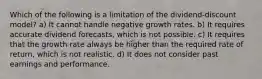 Which of the following is a limitation of the dividend-discount model? a) It cannot handle negative growth rates. b) It requires accurate dividend forecasts, which is not possible. c) It requires that the growth rate always be higher than the required rate of return, which is not realistic. d) It does not consider past earnings and performance.