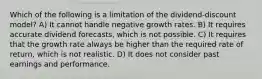 Which of the following is a limitation of the dividend-discount model? A) It cannot handle negative growth rates. B) It requires accurate dividend forecasts, which is not possible. C) It requires that the growth rate always be higher than the required rate of return, which is not realistic. D) It does not consider past earnings and performance.