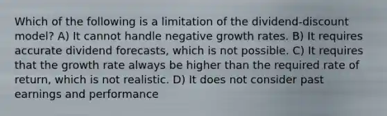 Which of the following is a limitation of the dividend-discount model? A) It cannot handle negative growth rates. B) It requires accurate dividend forecasts, which is not possible. C) It requires that the growth rate always be higher than the required rate of return, which is not realistic. D) It does not consider past earnings and performance