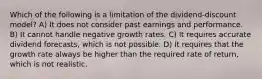 Which of the following is a limitation of the dividend-discount model? A) It does not consider past earnings and performance. B) It cannot handle negative growth rates. C) It requires accurate dividend forecasts, which is not possible. D) It requires that the growth rate always be higher than the required rate of return, which is not realistic.