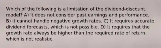 Which of the following is a limitation of the dividend-discount model? A) It does not consider past earnings and performance. B) It cannot handle negative growth rates. C) It requires accurate dividend forecasts, which is not possible. D) It requires that the growth rate always be higher than the required rate of return, which is not realistic.