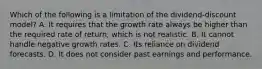 Which of the following is a limitation of the​ dividend-discount model? A. It requires that the growth rate always be higher than the required rate of​ return, which is not realistic. B. It cannot handle negative growth rates. C. Its reliance on dividend forecasts. D. It does not consider past earnings and performance.