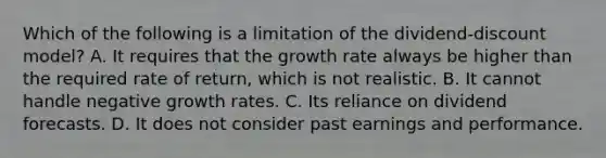 Which of the following is a limitation of the​ dividend-discount model? A. It requires that the growth rate always be higher than the required rate of​ return, which is not realistic. B. It cannot handle negative growth rates. C. Its reliance on dividend forecasts. D. It does not consider past earnings and performance.