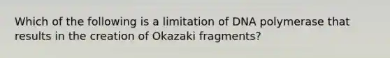 Which of the following is a limitation of DNA polymerase that results in the creation of Okazaki fragments?