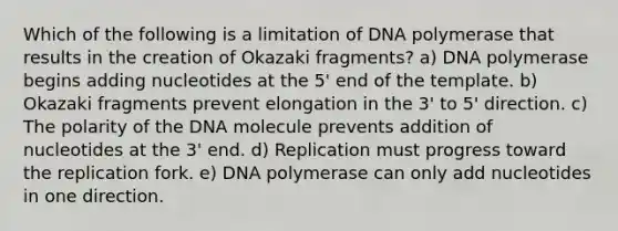 Which of the following is a limitation of DNA polymerase that results in the creation of Okazaki fragments? a) DNA polymerase begins adding nucleotides at the 5' end of the template. b) Okazaki fragments prevent elongation in the 3' to 5' direction. c) The polarity of the DNA molecule prevents addition of nucleotides at the 3' end. d) Replication must progress toward the replication fork. e) DNA polymerase can only add nucleotides in one direction.