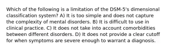 Which of the following is a limitation of the DSM-5's dimensional classification system? A) It is too simple and does not capture the complexity of mental disorders. B) It is difficult to use in clinical practice. C) It does not take into account comorbidities between different disorders. D) It does not provide a clear cutoff for when symptoms are severe enough to warrant a diagnosis.