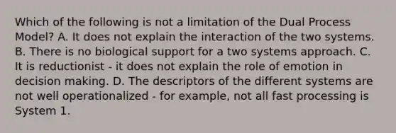 Which of the following is not a limitation of the Dual Process Model? A. It does not explain the interaction of the two systems. B. There is no biological support for a two systems approach. C. It is reductionist - it does not explain the role of emotion in decision making. D. The descriptors of the different systems are not well operationalized - for example, not all fast processing is System 1.