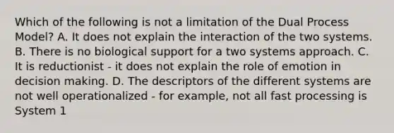 Which of the following is not a limitation of the Dual Process Model? A. It does not explain the interaction of the two systems. B. There is no biological support for a two systems approach. C. It is reductionist - it does not explain the role of emotion in decision making. D. The descriptors of the different systems are not well operationalized - for example, not all fast processing is System 1