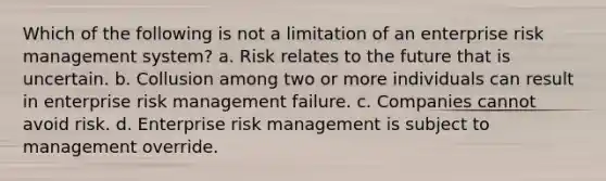 Which of the following is not a limitation of an enterprise risk management system? a. Risk relates to the future that is uncertain. b. Collusion among two or more individuals can result in enterprise risk management failure. c. Companies cannot avoid risk. d. Enterprise risk management is subject to management override.