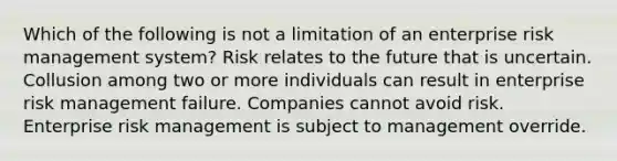 Which of the following is not a limitation of an enterprise risk management system? Risk relates to the future that is uncertain. Collusion among two or more individuals can result in enterprise risk management failure. Companies cannot avoid risk. Enterprise risk management is subject to management override.