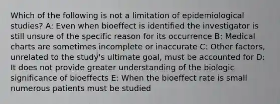 Which of the following is not a limitation of epidemiological studies? A: Even when bioeffect is identified the investigator is still unsure of the specific reason for its occurrence B: Medical charts are sometimes incomplete or inaccurate C: Other factors, unrelated to the study's ultimate goal, must be accounted for D: It does not provide greater understanding of the biologic significance of bioeffects E: When the bioeffect rate is small numerous patients must be studied