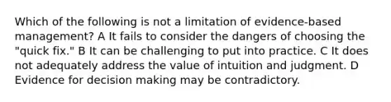 Which of the following is not a limitation of evidence-based management? A It fails to consider the dangers of choosing the "quick fix." B It can be challenging to put into practice. C It does not adequately address the value of intuition and judgment. D Evidence for decision making may be contradictory.