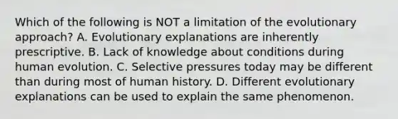 Which of the following is NOT a limitation of the evolutionary approach? A. Evolutionary explanations are inherently prescriptive. B. Lack of knowledge about conditions during human evolution. C. Selective pressures today may be different than during most of human history. D. Different evolutionary explanations can be used to explain the same phenomenon.