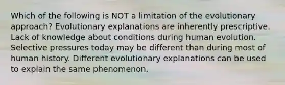 Which of the following is NOT a limitation of the evolutionary approach? Evolutionary explanations are inherently prescriptive. Lack of knowledge about conditions during human evolution. Selective pressures today may be different than during most of human history. Different evolutionary explanations can be used to explain the same phenomenon.