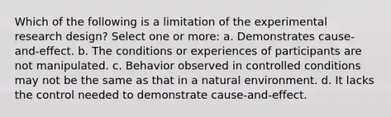 Which of the following is a limitation of the experimental research design? Select one or more: a. Demonstrates cause-and-effect. b. The conditions or experiences of participants are not manipulated. c. Behavior observed in controlled conditions may not be the same as that in a natural environment. d. It lacks the control needed to demonstrate cause-and-effect.