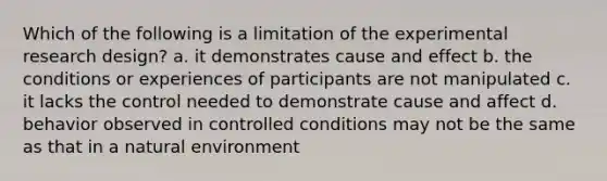 Which of the following is a limitation of the experimental research design? a. it demonstrates cause and effect b. the conditions or experiences of participants are not manipulated c. it lacks the control needed to demonstrate cause and affect d. behavior observed in controlled conditions may not be the same as that in a natural environment