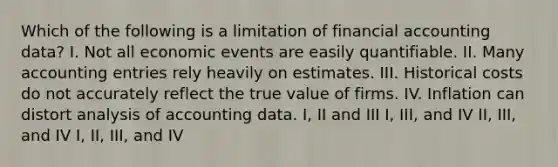 Which of the following is a limitation of financial accounting data? I. Not all economic events are easily quantifiable. II. Many accounting entries rely heavily on estimates. III. Historical costs do not accurately reflect the true value of firms. IV. Inflation can distort analysis of accounting data. I, II and III I, III, and IV II, III, and IV I, II, III, and IV