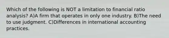 Which of the following is NOT a limitation to financial <a href='https://www.questionai.com/knowledge/kJSGp0yYmF-ratio-analysis' class='anchor-knowledge'>ratio analysis</a>? A)A firm that operates in only one industry. B)The need to use judgment. C)Differences in international accounting practices.