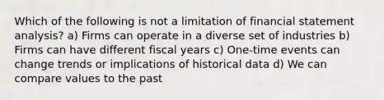 Which of the following is not a limitation of financial statement analysis? a) Firms can operate in a diverse set of industries b) Firms can have different fiscal years c) One-time events can change trends or implications of historical data d) We can compare values to the past