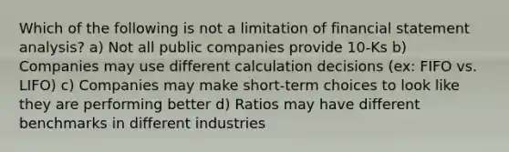 Which of the following is not a limitation of financial statement analysis? a) Not all public companies provide 10-Ks b) Companies may use different calculation decisions (ex: FIFO vs. LIFO) c) Companies may make short-term choices to look like they are performing better d) Ratios may have different benchmarks in different industries