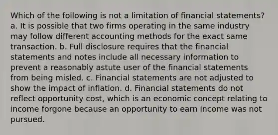 Which of the following is not a limitation of financial statements? a. It is possible that two firms operating in the same industry may follow different accounting methods for the exact same transaction. b. Full disclosure requires that the financial statements and notes include all necessary information to prevent a reasonably astute user of the financial statements from being misled. c. Financial statements are not adjusted to show the impact of inflation. d. Financial statements do not reflect opportunity cost, which is an economic concept relating to income forgone because an opportunity to earn income was not pursued.